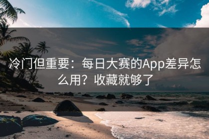 冷门但重要：每日大赛的App差异怎么用？收藏就够了