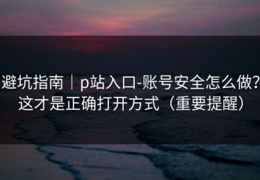 避坑指南｜p站入口-账号安全怎么做？这才是正确打开方式（重要提醒）
