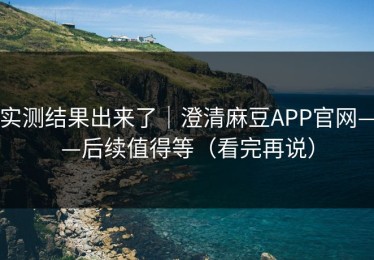 实测结果出来了｜澄清麻豆APP官网——后续值得等（看完再说）