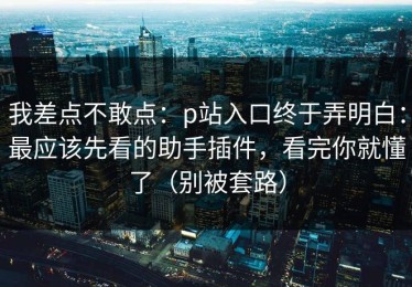 我差点不敢点：p站入口终于弄明白：最应该先看的助手插件，看完你就懂了（别被套路）