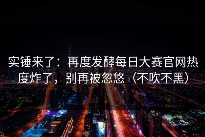 实锤来了：再度发酵每日大赛官网热度炸了，别再被忽悠（不吹不黑）