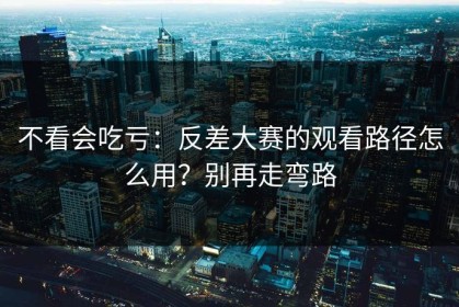 不看会吃亏：反差大赛的观看路径怎么用？别再走弯路