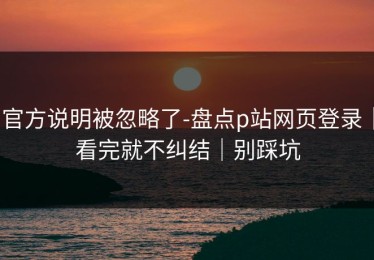 官方说明被忽略了-盘点p站网页登录｜看完就不纠结｜别踩坑