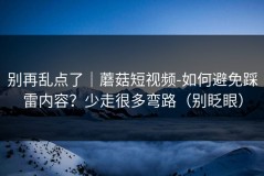 别再乱点了｜蘑菇短视频-如何避免踩雷内容？少走很多弯路（别眨眼）
