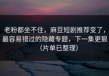 老粉都坐不住，麻豆短剧推荐变了，最容易错过的隐藏专题，下一集更狠（片单已整理）
