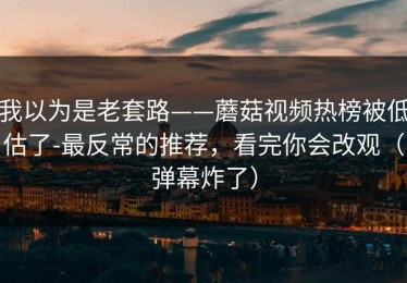 我以为是老套路——蘑菇视频热榜被低估了-最反常的推荐，看完你会改观（弹幕炸了）