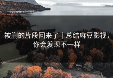 被删的片段回来了｜总结麻豆影视，你会发现不一样