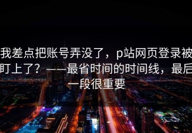 我差点把账号弄没了，p站网页登录被盯上了？——最省时间的时间线，最后一段很重要