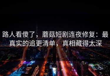 路人看傻了，蘑菇短剧连夜修复：最真实的追更清单，真相藏得太深