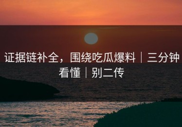 证据链补全，围绕吃瓜爆料｜三分钟看懂｜别二传