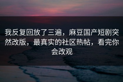我反复回放了三遍，麻豆国产短剧突然改版，最真实的社区热帖，看完你会改观