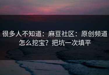 很多人不知道：麻豆社区：原创频道怎么挖宝？把坑一次填平