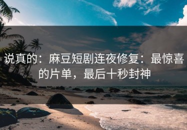 说真的：麻豆短剧连夜修复：最惊喜的片单，最后十秒封神
