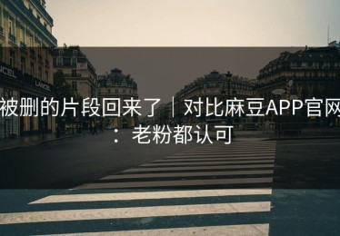 被删的片段回来了｜对比麻豆APP官网：老粉都认可