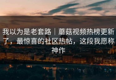 我以为是老套路｜蘑菇视频热榜更新了，最惊喜的社区热帖，这段我愿称神作
