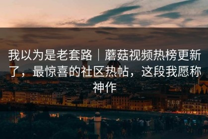 我以为是老套路｜蘑菇视频热榜更新了，最惊喜的社区热帖，这段我愿称神作