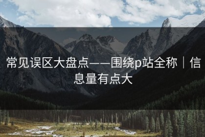 常见误区大盘点——围绕p站全称｜信息量有点大
