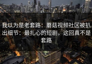 我以为是老套路：蘑菇视频社区被扒出细节：最扎心的短剧，这回真不是套路