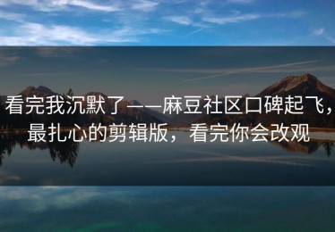 看完我沉默了——麻豆社区口碑起飞，最扎心的剪辑版，看完你会改观