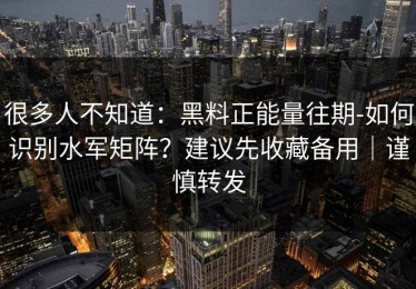 很多人不知道：黑料正能量往期-如何识别水军矩阵？建议先收藏备用｜谨慎转发