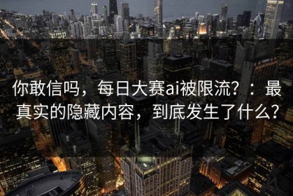 你敢信吗，每日大赛ai被限流？：最真实的隐藏内容，到底发生了什么？