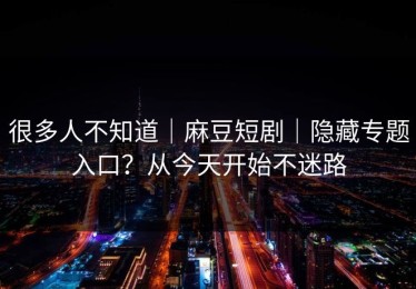 很多人不知道｜麻豆短剧｜隐藏专题入口？从今天开始不迷路