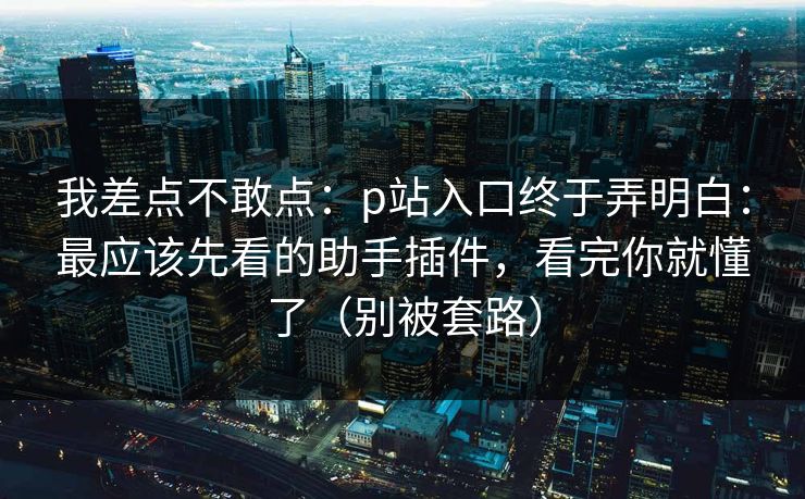 我差点不敢点：p站入口终于弄明白：最应该先看的助手插件，看完你就懂了（别被套路）