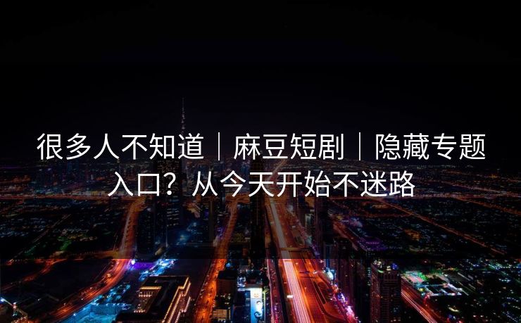 很多人不知道｜麻豆短剧｜隐藏专题入口？从今天开始不迷路