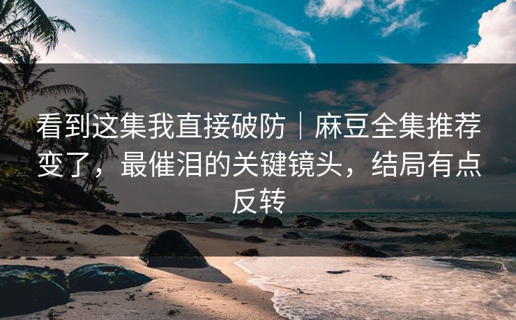 看到这集我直接破防｜麻豆全集推荐变了，最催泪的关键镜头，结局有点反转