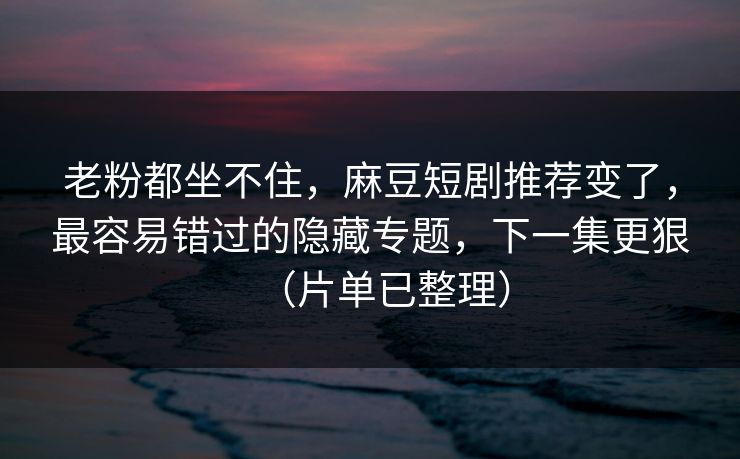 老粉都坐不住，麻豆短剧推荐变了，最容易错过的隐藏专题，下一集更狠（片单已整理）