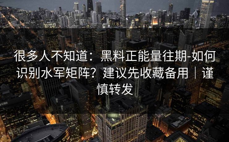 很多人不知道：黑料正能量往期-如何识别水军矩阵？建议先收藏备用｜谨慎转发