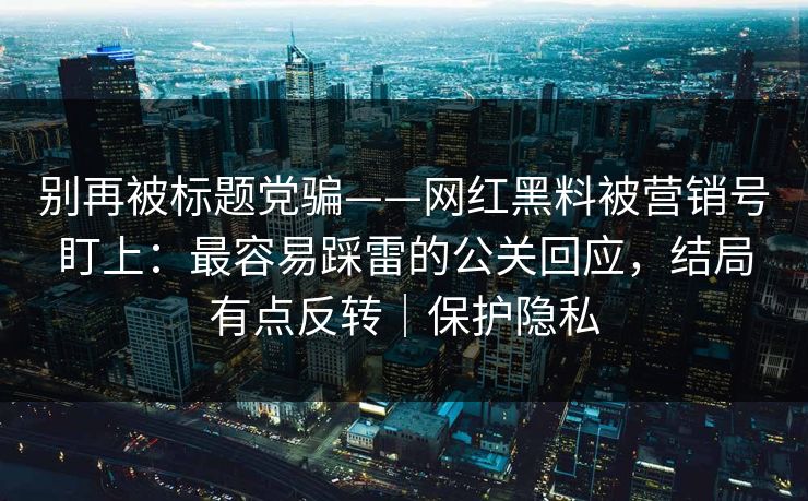 别再被标题党骗——网红黑料被营销号盯上：最容易踩雷的公关回应，结局有点反转｜保护隐私