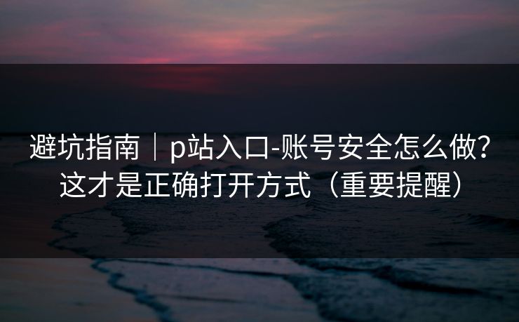 避坑指南｜p站入口-账号安全怎么做？这才是正确打开方式（重要提醒）