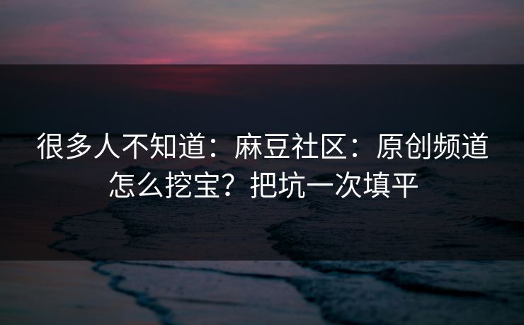 很多人不知道：麻豆社区：原创频道怎么挖宝？把坑一次填平