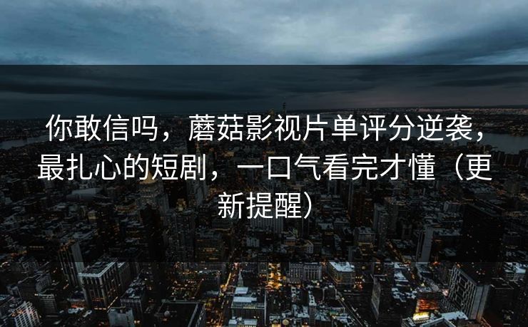 你敢信吗,蘑菇影视片单评分逆袭,最扎心的短剧,一口气看完才懂(更新提醒) 你敢信吗,蘑菇影视片单评分逆袭,最扎心的短剧,一口气看完才懂(更新提醒)
