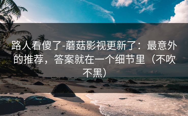 路人看傻了-蘑菇影视更新了：最意外的推荐，答案就在一个细节里（不吹不黑）