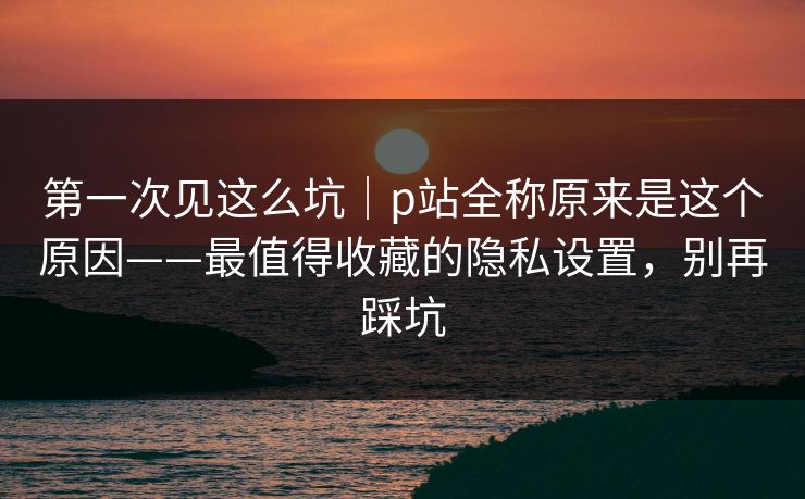 第一次见这么坑|p站全称原来是这个原因——最值得收藏的隐私设置,别再踩坑 第一次见这么坑|p站全称原来是这个原因——最值得收藏的隐私设置,别再踩坑