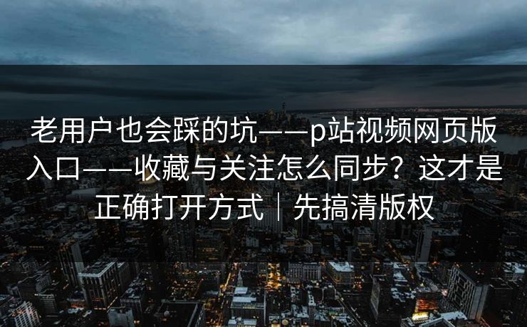 老用户也会踩的坑——p站视频网页版入口——收藏与关注怎么同步?这才是正确打开方式|先搞清版权 老用户也会踩的坑——p站视频网页版入口——收藏与关注怎么同步?这才是正确打开方式|先搞清版权