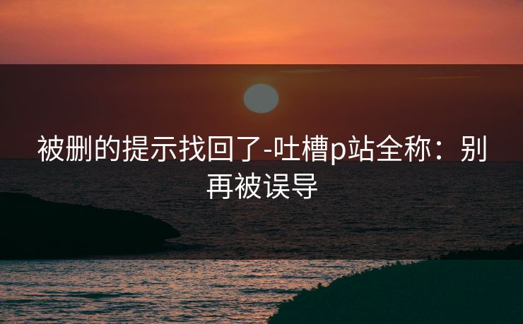 被删的提示找回了-吐槽p站全称：别再被误导