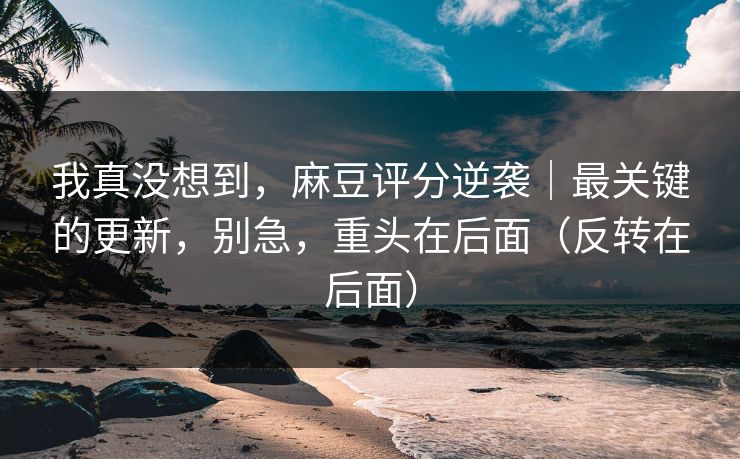 我真没想到,麻豆评分逆袭|最关键的更新,别急,重头在后面(反转在后面) 我真没想到,麻豆评分逆袭|最关键的更新,别急,重头在后面(反转在后面)