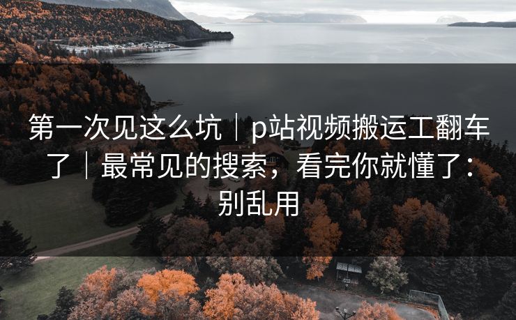 第一次见这么坑|p站视频搬运工翻车了|最常见的搜索,看完你就懂了:别乱用 第一次见这么坑|p站视频搬运工翻车了|最常见的搜索,看完你就懂了:别乱用