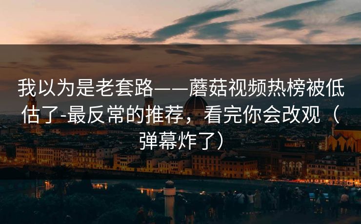 我以为是老套路——蘑菇视频热榜被低估了-最反常的推荐,看完你会改观(弹幕炸了) 我以为是老套路——蘑菇视频热榜被低估了-最反常的推荐,看完你会改观(弹幕炸了)