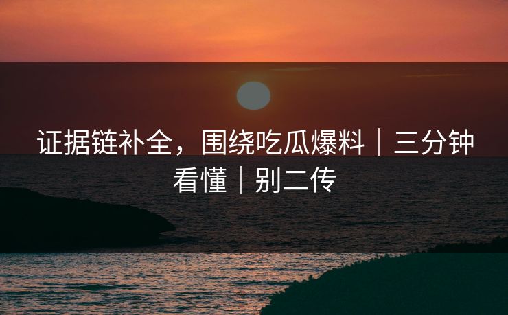 证据链补全,围绕吃瓜爆料|三分钟看懂|别二传 证据链补全,围绕吃瓜爆料|三分钟看懂|别二传