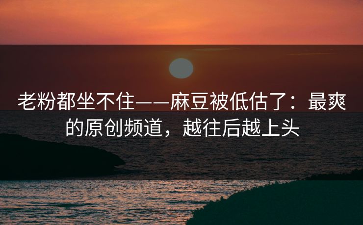 老粉都坐不住——麻豆被低估了:最爽的原创频道,越往后越上头 老粉都坐不住——麻豆被低估了:最爽的原创频道,越往后越上头