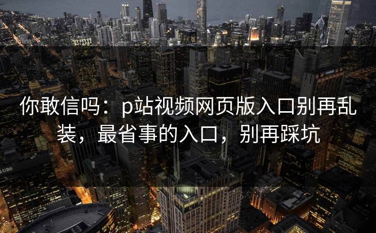 你敢信吗:p站视频网页版入口别再乱装,最省事的入口,别再踩坑 你敢信吗:p站视频网页版入口别再乱装,最省事的入口,别再踩坑