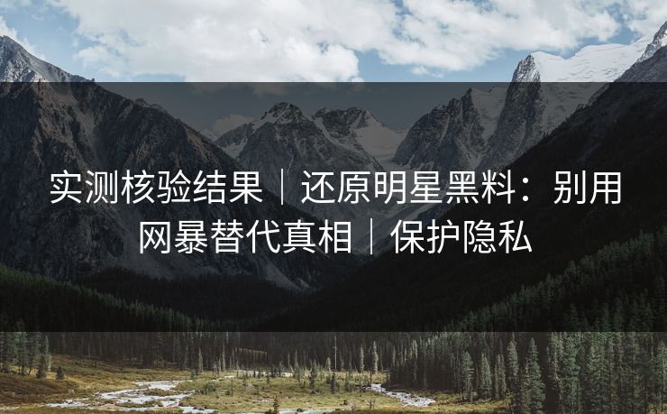 实测核验结果｜还原明星黑料：别用网暴替代真相｜保护隐私
