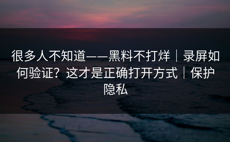 很多人不知道——黑料不打烊｜录屏如何验证？这才是正确打开方式｜保护隐私