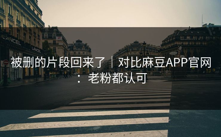 被删的片段回来了|对比麻豆APP官网:老粉都认可 被删的片段回来了|对比麻豆APP官网:老粉都认可