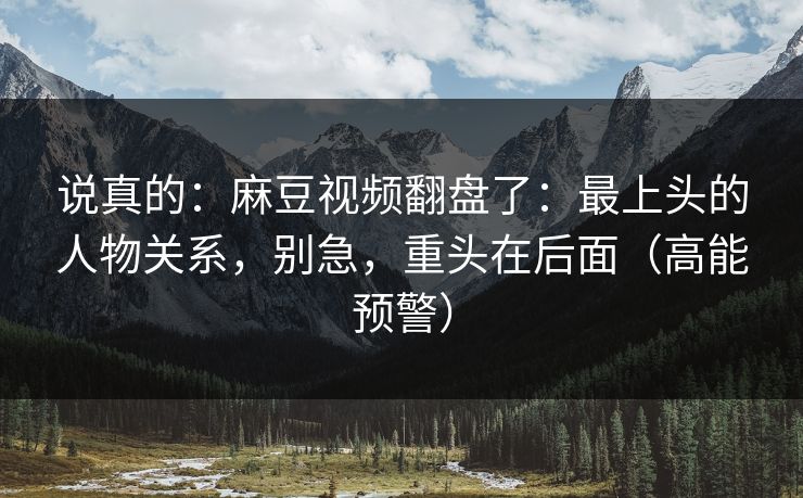 说真的：麻豆视频翻盘了：最上头的人物关系，别急，重头在后面（高能预警）