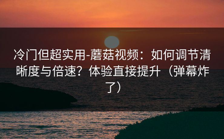 冷门但超实用-蘑菇视频：如何调节清晰度与倍速？体验直接提升（弹幕炸了）